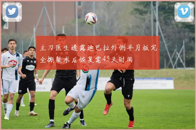 主刀医生透露迪巴拉外侧半月板完全撕裂术后恢复需45天时间