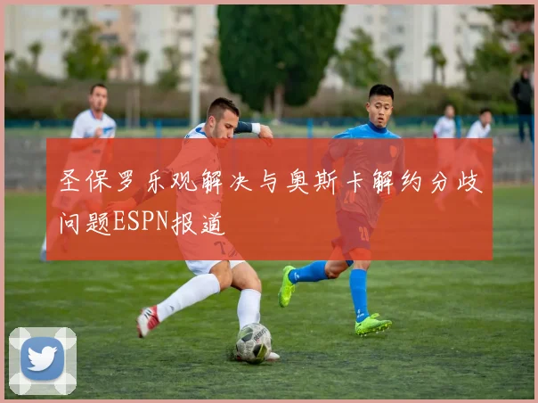 圣保罗乐观解决与奥斯卡解约分歧问题ESPN报道