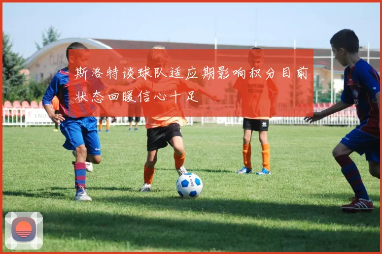 斯洛特谈球队适应期影响积分目前状态回暖信心十足