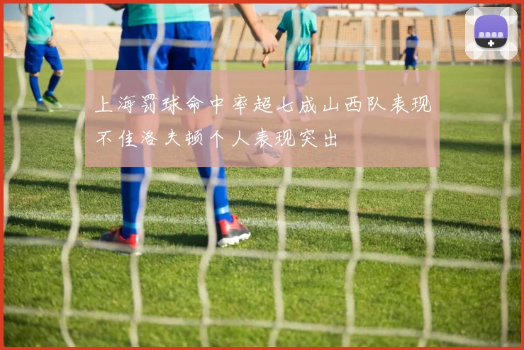 上海罚球命中率超七成山西队表现不佳洛夫顿个人表现突出