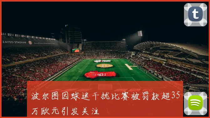 波尔图因球迷干扰比赛被罚款超35万欧元引发关注