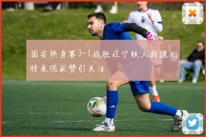 国安热身赛3-1战胜辽宁铁人新援孔特表现获赞引关注