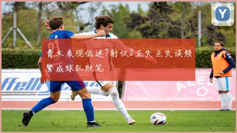 青木表现低迷7射仅2正失点失误频繁成球队败笔