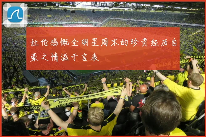 杜伦感慨全明星周末的珍贵经历自豪之情溢于言表