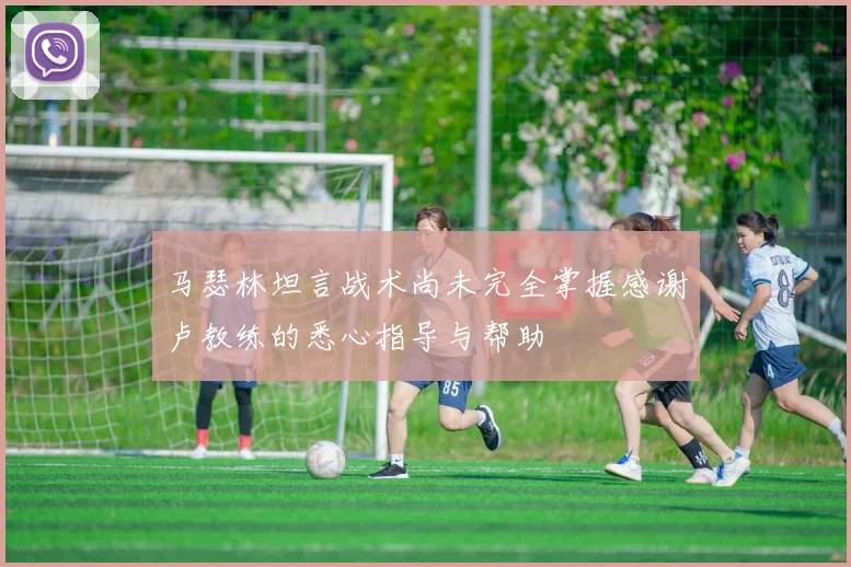 马瑟林坦言战术尚未完全掌握感谢卢教练的悉心指导与帮助