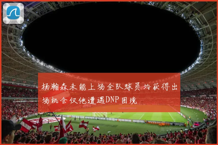 杨瀚森未能上场全队球员均获得出场机会仅他遭遇DNP困境