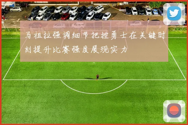 马祖拉强调细节把控勇士在关键时刻提升比赛强度展现实力