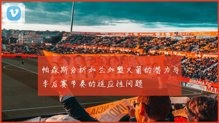 帕森斯分析加兰加盟火箭的潜力与季后赛节奏的适应性问题