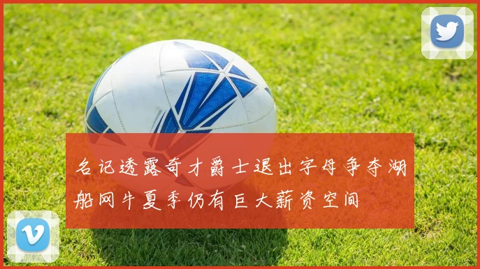 名记透露奇才爵士退出字母争夺湖船网牛夏季仍有巨大薪资空间