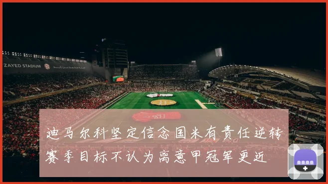迪马尔科坚定信念国米有责任逆转赛季目标不认为离意甲冠军更近