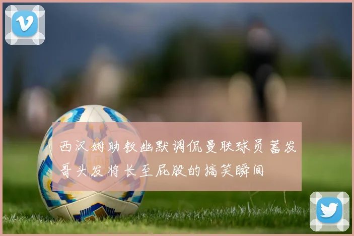 西汉姆助教幽默调侃曼联球员蓄发哥头发将长至屁股的搞笑瞬间