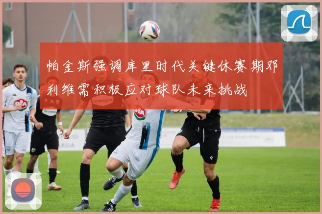 帕金斯强调库里时代关键休赛期邓利维需积极应对球队未来挑战